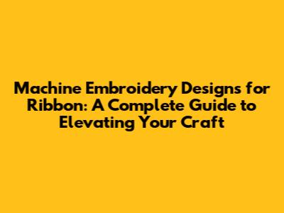 Machine Embroidery Designs for Ribbon: A Complete Guide to Elevating Your Craft