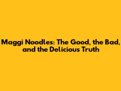 Maggi Noodles: The Good, the Bad, and the Delicious Truth
