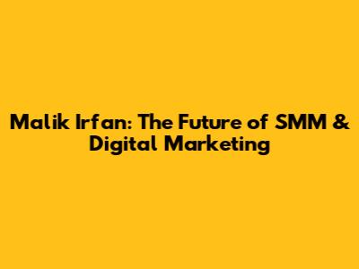 Malik Irfan: The Future of SMM & Digital Marketing