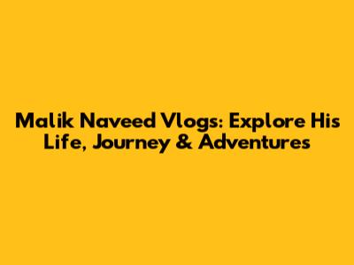 Malik Naveed Vlogs: Explore His Life, Journey & Adventures