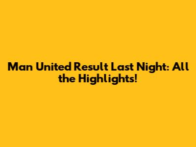 Man United Result Last Night: All the Highlights!