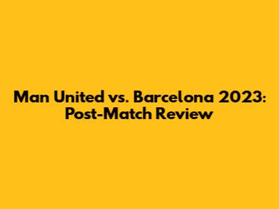 Man United vs. Barcelona 2023: Post-Match Review