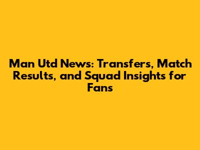 Man Utd News: Transfers, Match Results, and Squad Insights for Fans