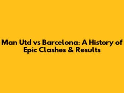 Man Utd vs Barcelona: A History of Epic Clashes & Results