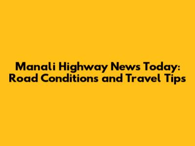 Manali Highway News Today: Road Conditions and Travel Tips