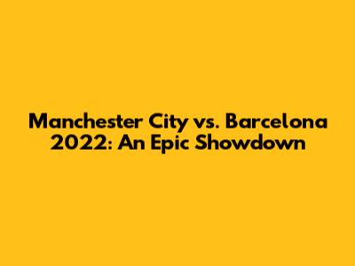 Manchester City vs. Barcelona 2022: An Epic Showdown