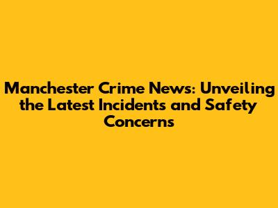 Manchester Crime News: Unveiling the Latest Incidents and Safety Concerns
