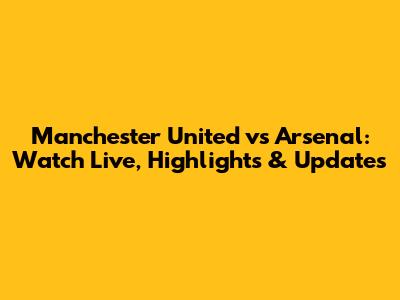 Manchester United vs Arsenal: Watch Live, Highlights & Updates