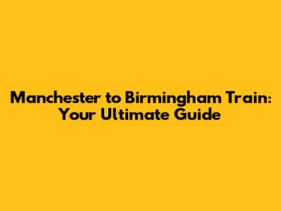 Manchester to Birmingham Train: Your Ultimate Guide