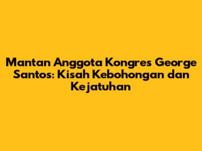 Mantan Anggota Kongres George Santos: Kisah Kebohongan dan Kejatuhan