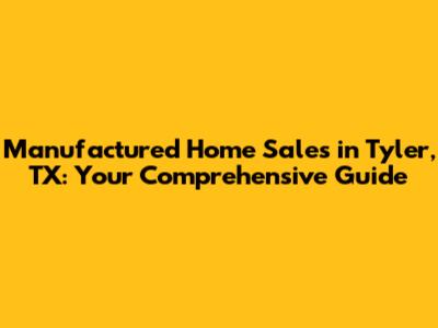 Manufactured Home Sales in Tyler, TX: Your Comprehensive Guide