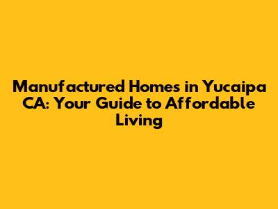 Manufactured Homes in Yucaipa CA: Your Guide to Affordable Living