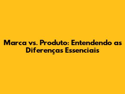 Marca vs. Produto: Entendendo as Diferenças Essenciais