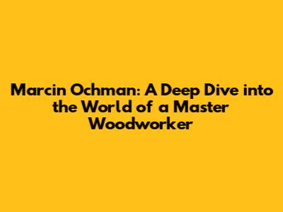 Marcin Ochman: A Deep Dive into the World of a Master Woodworker