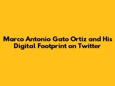 Marco Antonio Gato Ortiz and His Digital Footprint on Twitter