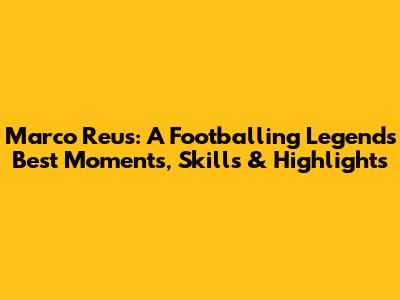 Marco Reus: A Footballing Legend's Best Moments, Skills & Highlights