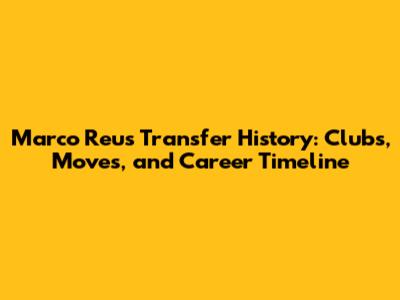 Marco Reus Transfer History: Clubs, Moves, and Career Timeline