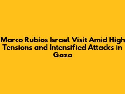 Marco Rubio's Israel Visit Amid High Tensions and Intensified Attacks in Gaza