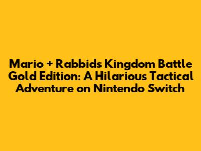 Mario + Rabbids Kingdom Battle Gold Edition: A Hilarious Tactical Adventure on Nintendo Switch