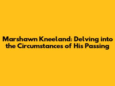 Marshawn Kneeland: Delving into the Circumstances of His Passing
