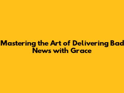 Mastering the Art of Delivering Bad News with Grace
