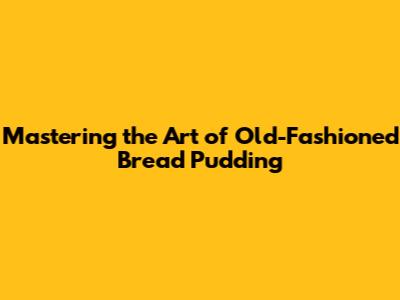 Mastering the Art of Old-Fashioned Bread Pudding