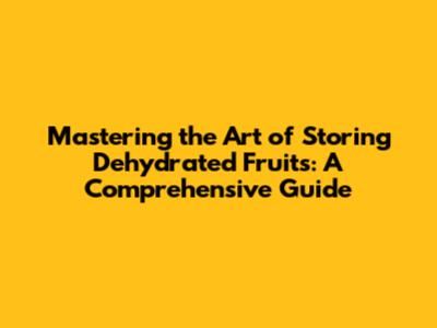 Mastering the Art of Storing Dehydrated Fruits: A Comprehensive Guide