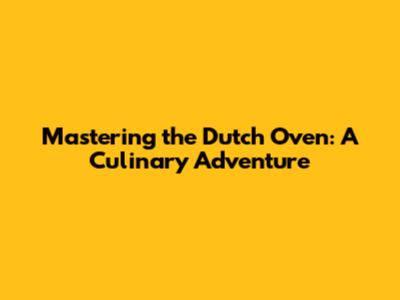Mastering the Dutch Oven: A Culinary Adventure