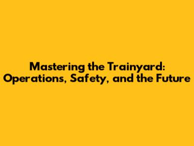 Mastering the Trainyard: Operations, Safety, and the Future