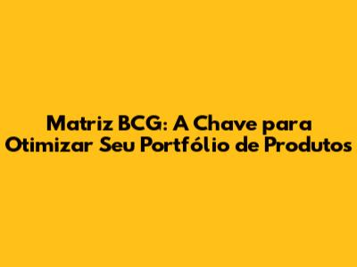 Matriz BCG: A Chave para Otimizar Seu Portfólio de Produtos