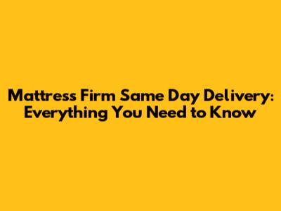 Mattress Firm Same Day Delivery: Everything You Need to Know