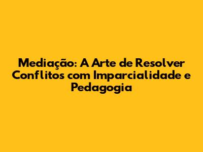 Mediação: A Arte de Resolver Conflitos com Imparcialidade e Pedagogia