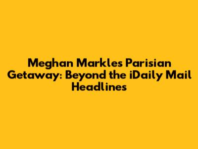 Meghan Markle's Parisian Getaway: Beyond the iDaily Mail Headlines