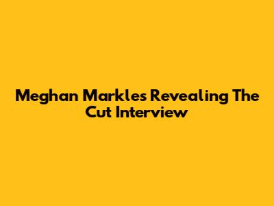 Meghan Markle's Revealing 'The Cut' Interview