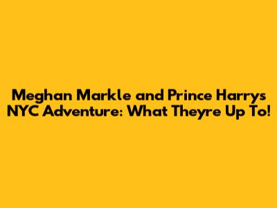 Meghan Markle and Prince Harry's NYC Adventure: What They're Up To!