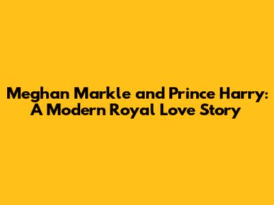 Meghan Markle and Prince Harry: A Modern Royal Love Story