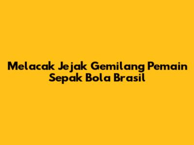 Melacak Jejak Gemilang Pemain Sepak Bola Brasil