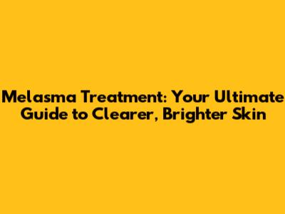 Melasma Treatment: Your Ultimate Guide to Clearer, Brighter Skin