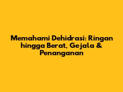 Memahami Dehidrasi: Ringan hingga Berat, Gejala & Penanganan