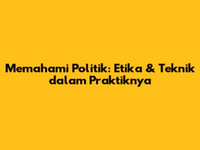 Memahami Politik: Etika & Teknik dalam Praktiknya