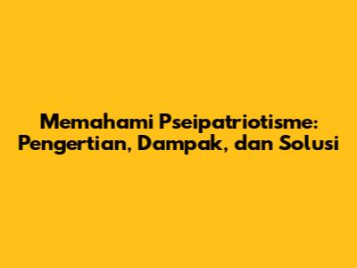 Memahami Pseipatriotisme: Pengertian, Dampak, dan Solusi