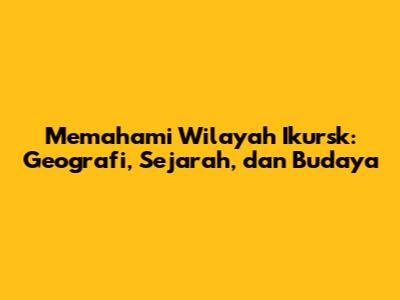 Memahami Wilayah Ikursk: Geografi, Sejarah, dan Budaya