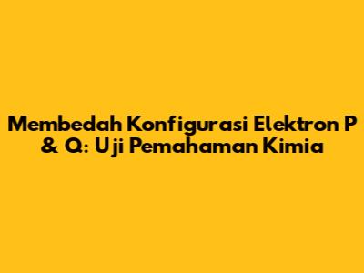 Membedah Konfigurasi Elektron P & Q: Uji Pemahaman Kimia