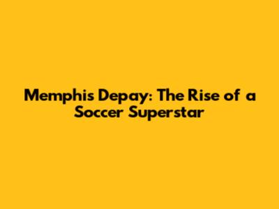 Memphis Depay: The Rise of a Soccer Superstar