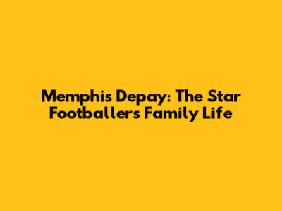 Memphis Depay: The Star Footballer's Family Life