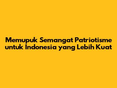 Memupuk Semangat Patriotisme untuk Indonesia yang Lebih Kuat