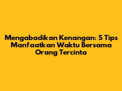 Mengabadikan Kenangan: 5 Tips Manfaatkan Waktu Bersama Orang Tercinta