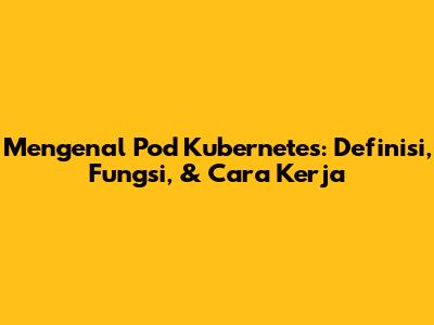 Mengenal Pod Kubernetes: Definisi, Fungsi, & Cara Kerja