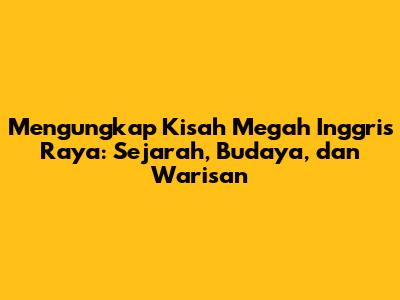 Mengungkap Kisah Megah Inggris Raya: Sejarah, Budaya, dan Warisan