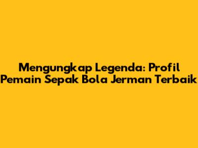 Mengungkap Legenda: Profil Pemain Sepak Bola Jerman Terbaik